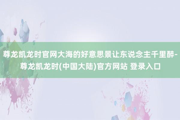 尊龙凯龙时官网大海的好意思景让东说念主千里醉-尊龙凯龙时(中国大陆)官方网站 登录入口