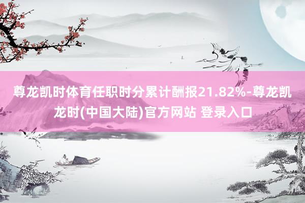 尊龙凯时体育任职时分累计酬报21.82%-尊龙凯龙时(中国大陆)官方网站 登录入口