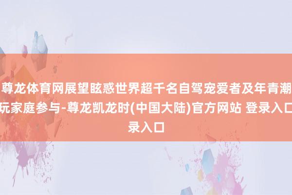 尊龙体育网展望眩惑世界超千名自驾宠爱者及年青潮玩家庭参与-尊龙凯龙时(中国大陆)官方网站 登录入口