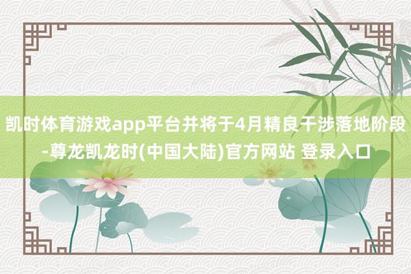 凯时体育游戏app平台并将于4月精良干涉落地阶段-尊龙凯龙时(中国大陆)官方网站 登录入口