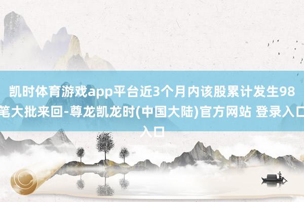 凯时体育游戏app平台近3个月内该股累计发生98笔大批来回-尊龙凯龙时(中国大陆)官方网站 登录入口