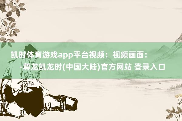 凯时体育游戏app平台视频：视频画面：          -尊龙凯龙时(中国大陆)官方网站 登录入口