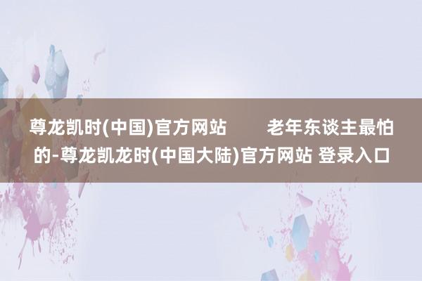 尊龙凯时(中国)官方网站        老年东谈主最怕的-尊龙凯龙时(中国大陆)官方网站 登录入口