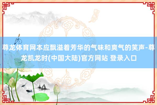尊龙体育网本应飘溢着芳华的气味和爽气的笑声-尊龙凯龙时(中国大陆)官方网站 登录入口
