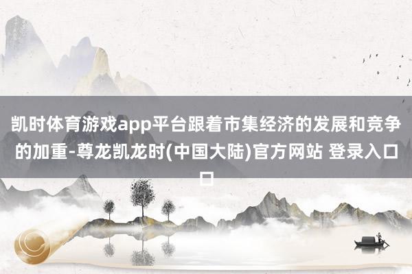 凯时体育游戏app平台跟着市集经济的发展和竞争的加重-尊龙凯龙时(中国大陆)官方网站 登录入口