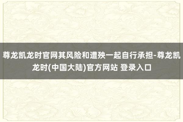 尊龙凯龙时官网其风险和遭殃一起自行承担-尊龙凯龙时(中国大陆)官方网站 登录入口