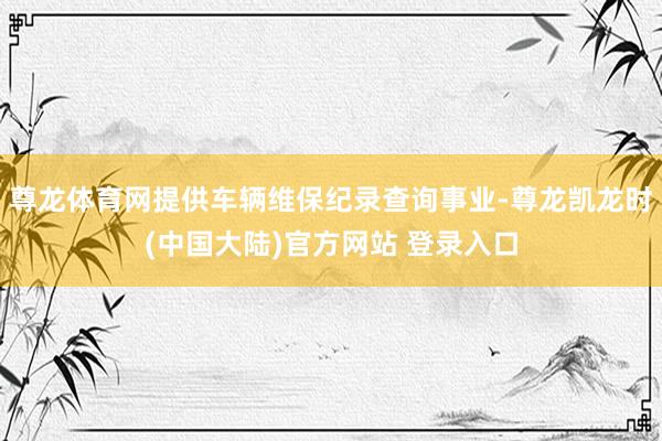 尊龙体育网提供车辆维保纪录查询事业-尊龙凯龙时(中国大陆)官方网站 登录入口