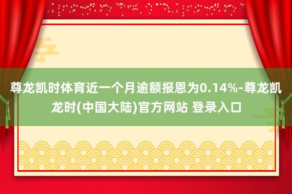 尊龙凯时体育近一个月逾额报恩为0.14%-尊龙凯龙时(中国大陆)官方网站 登录入口
