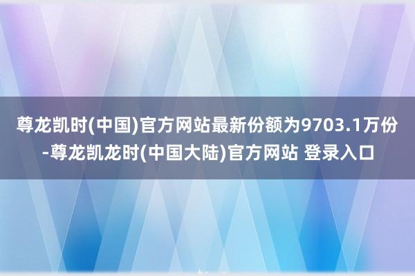 尊龙凯时(中国)官方网站最新份额为9703.1万份-尊龙凯龙时(中国大陆)官方网站 登录入口