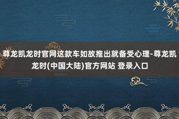 尊龙凯龙时官网这款车如故推出就备受心理-尊龙凯龙时(中国大陆)官方网站 登录入口