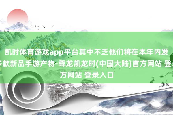 凯时体育游戏app平台其中不乏他们将在本年内发布的多款新品手游产物-尊龙凯龙时(中国大陆)官方网站 登录入口