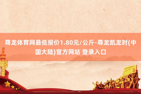 尊龙体育网最低报价1.80元/公斤-尊龙凯龙时(中国大陆)官方网站 登录入口