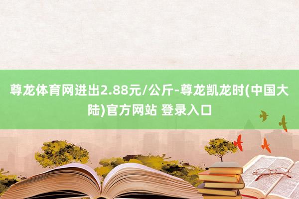 尊龙体育网进出2.88元/公斤-尊龙凯龙时(中国大陆)官方网站 登录入口