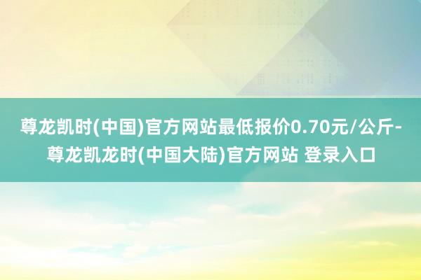 尊龙凯时(中国)官方网站最低报价0.70元/公斤-尊龙凯龙时(中国大陆)官方网站 登录入口