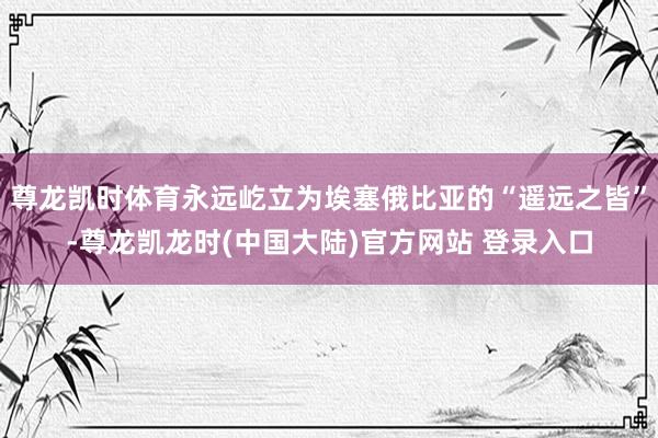 尊龙凯时体育永远屹立为埃塞俄比亚的“遥远之皆”-尊龙凯龙时(中国大陆)官方网站 登录入口