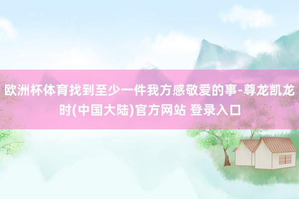 欧洲杯体育找到至少一件我方感敬爱的事-尊龙凯龙时(中国大陆)官方网站 登录入口