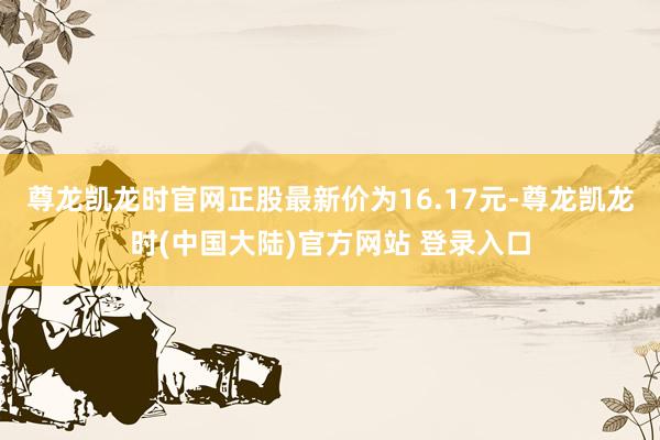 尊龙凯龙时官网正股最新价为16.17元-尊龙凯龙时(中国大陆)官方网站 登录入口