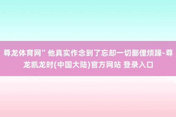 尊龙体育网”他真实作念到了忘却一切鄙俚烦躁-尊龙凯龙时(中国大陆)官方网站 登录入口