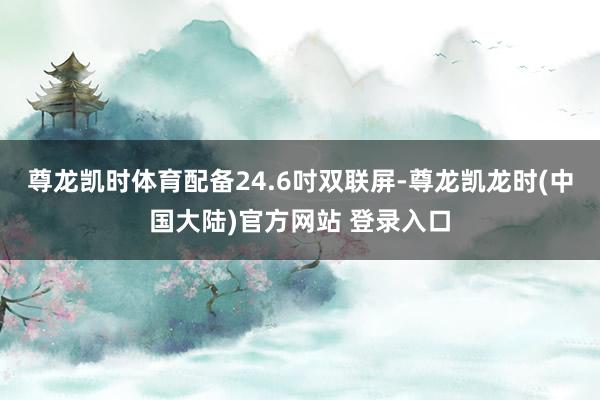 尊龙凯时体育配备24.6吋双联屏-尊龙凯龙时(中国大陆)官方网站 登录入口