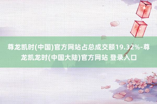 尊龙凯时(中国)官方网站占总成交额19.32%-尊龙凯龙时(中国大陆)官方网站 登录入口