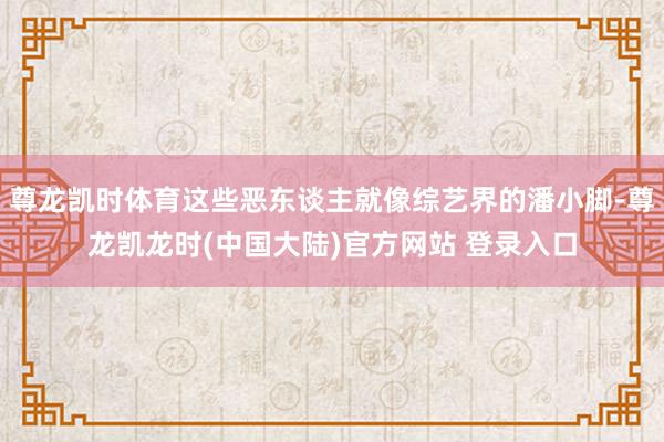 尊龙凯时体育这些恶东谈主就像综艺界的潘小脚-尊龙凯龙时(中国大陆)官方网站 登录入口