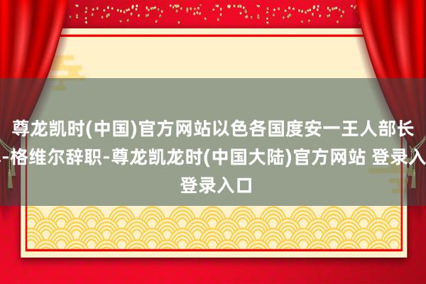 尊龙凯时(中国)官方网站以色各国度安一王人部长本-格维尔辞职-尊龙凯龙时(中国大陆)官方网站 登录入口