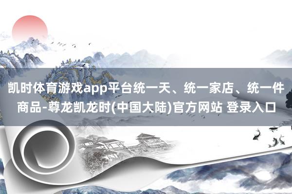 凯时体育游戏app平台统一天、统一家店、统一件商品-尊龙凯龙时(中国大陆)官方网站 登录入口