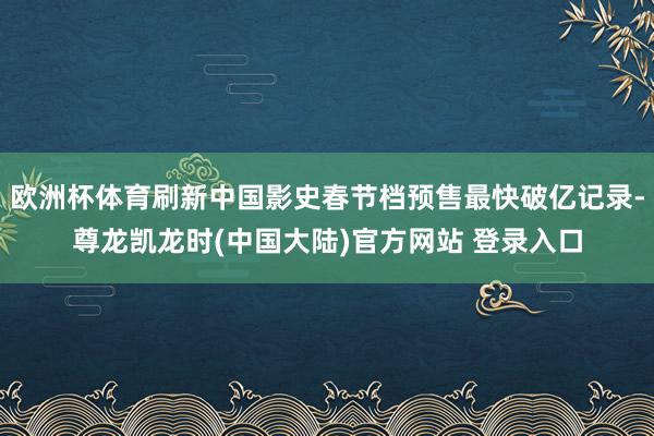 欧洲杯体育刷新中国影史春节档预售最快破亿记录-尊龙凯龙时(中国大陆)官方网站 登录入口