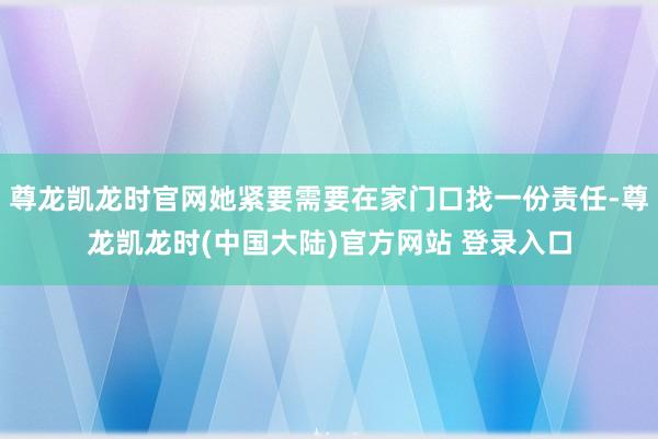尊龙凯龙时官网她紧要需要在家门口找一份责任-尊龙凯龙时(中国大陆)官方网站 登录入口