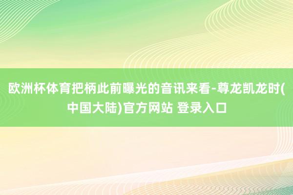 欧洲杯体育把柄此前曝光的音讯来看-尊龙凯龙时(中国大陆)官方网站 登录入口