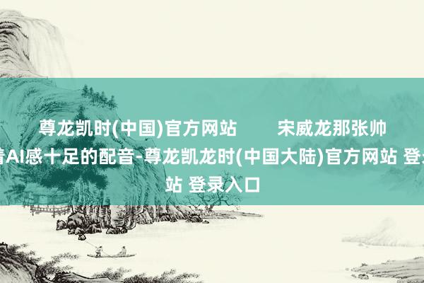 尊龙凯时(中国)官方网站        宋威龙那张帅脸配着AI感十足的配音-尊龙凯龙时(中国大陆)官方网站 登录入口