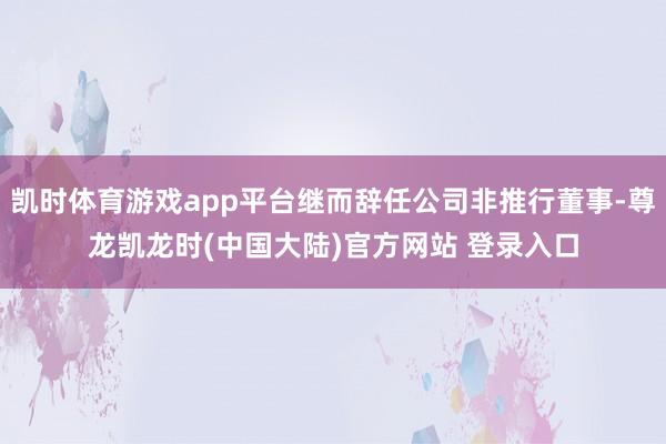 凯时体育游戏app平台继而辞任公司非推行董事-尊龙凯龙时(中国大陆)官方网站 登录入口
