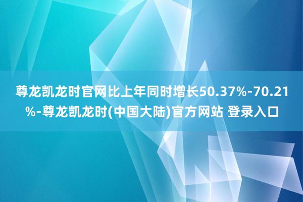 尊龙凯龙时官网比上年同时增长50.37%-70.21%-尊龙凯龙时(中国大陆)官方网站 登录入口