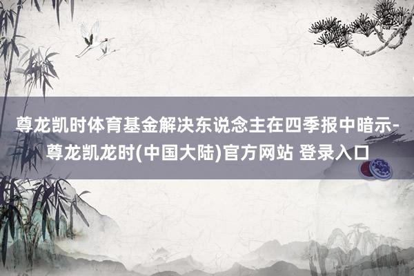 尊龙凯时体育　　基金解决东说念主在四季报中暗示-尊龙凯龙时(中国大陆)官方网站 登录入口