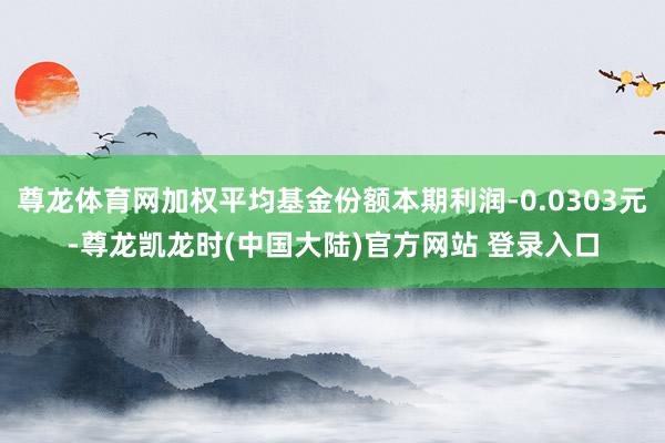 尊龙体育网加权平均基金份额本期利润-0.0303元-尊龙凯龙时(中国大陆)官方网站 登录入口