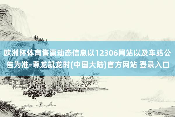 欧洲杯体育售票动态信息以12306网站以及车站公告为准-尊龙凯龙时(中国大陆)官方网站 登录入口