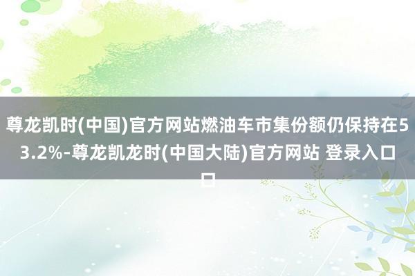 尊龙凯时(中国)官方网站燃油车市集份额仍保持在53.2%-尊龙凯龙时(中国大陆)官方网站 登录入口