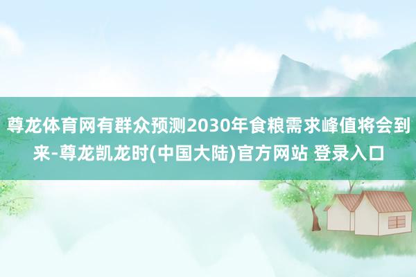 尊龙体育网有群众预测2030年食粮需求峰值将会到来-尊龙凯龙时(中国大陆)官方网站 登录入口