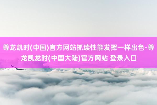 尊龙凯时(中国)官方网站抓续性能发挥一样出色-尊龙凯龙时(中国大陆)官方网站 登录入口