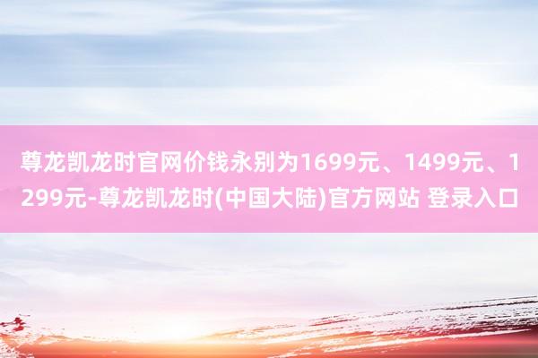 尊龙凯龙时官网价钱永别为1699元、1499元、1299元-尊龙凯龙时(中国大陆)官方网站 登录入口