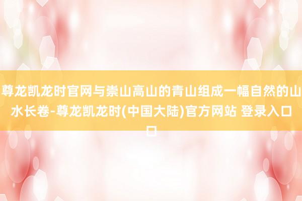尊龙凯龙时官网与崇山高山的青山组成一幅自然的山水长卷-尊龙凯龙时(中国大陆)官方网站 登录入口