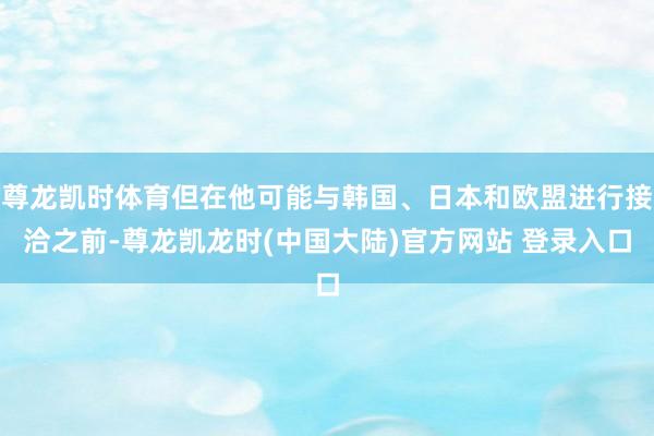 尊龙凯时体育但在他可能与韩国、日本和欧盟进行接洽之前-尊龙凯龙时(中国大陆)官方网站 登录入口