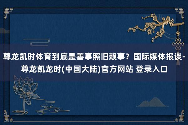 尊龙凯时体育到底是善事照旧赖事？国际媒体报谈-尊龙凯龙时(中国大陆)官方网站 登录入口