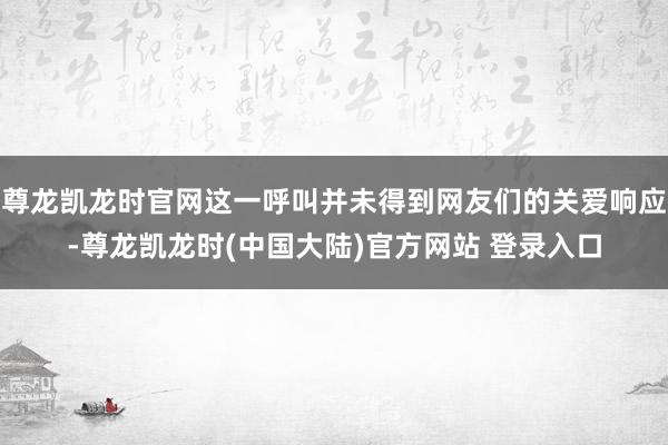 尊龙凯龙时官网这一呼叫并未得到网友们的关爱响应-尊龙凯龙时(中国大陆)官方网站 登录入口