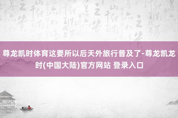 尊龙凯时体育这要所以后天外旅行普及了-尊龙凯龙时(中国大陆)官方网站 登录入口