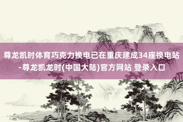 尊龙凯时体育巧克力换电已在重庆建成34座换电站-尊龙凯龙时(中国大陆)官方网站 登录入口