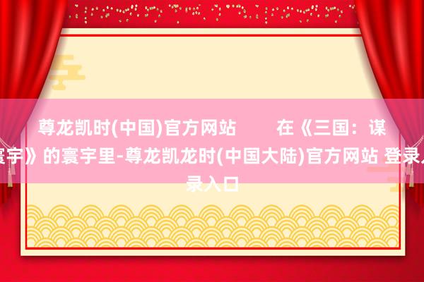 尊龙凯时(中国)官方网站        在《三国：谋定寰宇》的寰宇里-尊龙凯龙时(中国大陆)官方网站 登录入口
