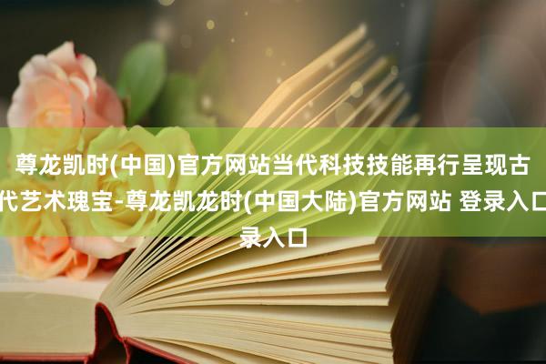 尊龙凯时(中国)官方网站当代科技技能再行呈现古代艺术瑰宝-尊龙凯龙时(中国大陆)官方网站 登录入口