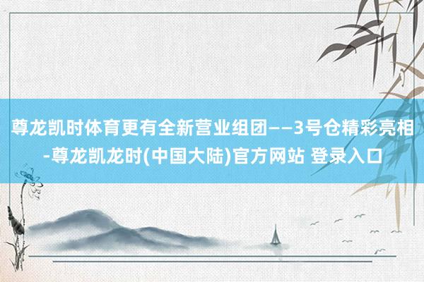 尊龙凯时体育更有全新营业组团——3号仓精彩亮相-尊龙凯龙时(中国大陆)官方网站 登录入口