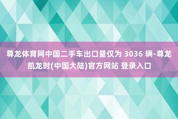 尊龙体育网中国二手车出口量仅为 3036 辆-尊龙凯龙时(中国大陆)官方网站 登录入口